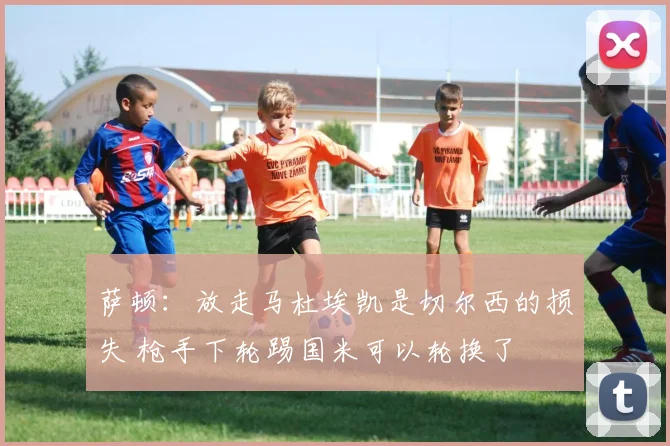 萨顿：放走马杜埃凯是切尔西的损失 枪手下轮踢国米可以轮换了